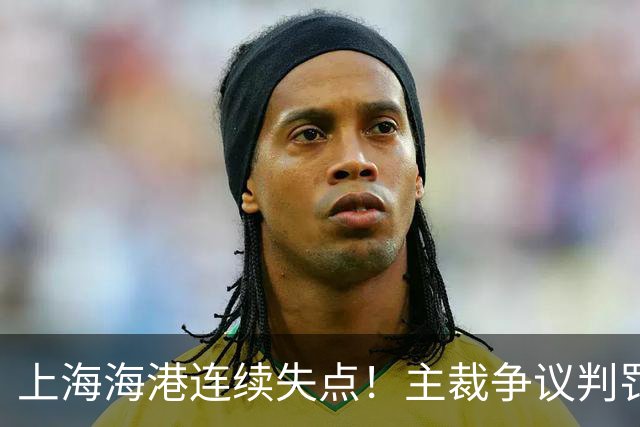 上海海港连续失点！主裁争议判罚，点球被扑后重罚中柱，VAR介入