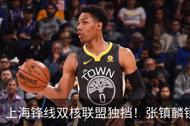 上海锋线双核联盟独挡！张镇麟锁死小外攻守齐爆，李弘权万金油！