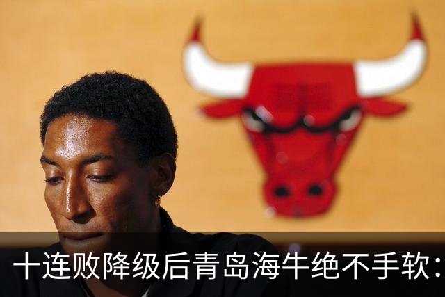 十连败降级后青岛海牛绝不手软：顶薪老将全放走，多名20岁小将顶大梁只为活下去