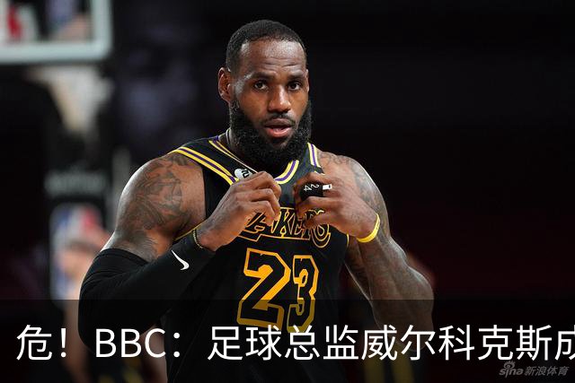 危！BBC：足球总监威尔科克斯成为众矢之的，舆论焦点正向他转移