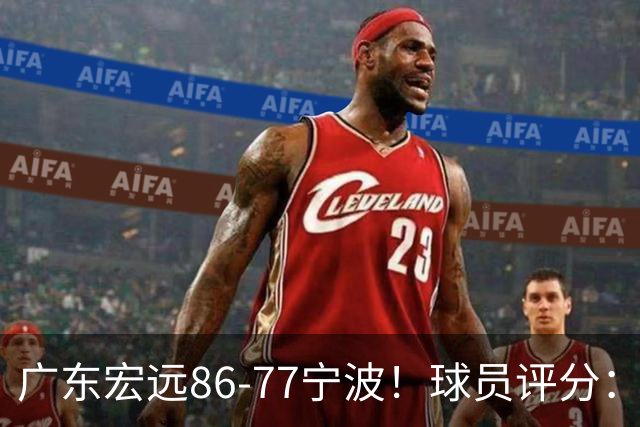 广东宏远86-77宁波！球员评分：3人满分，4人良好，2人不合格