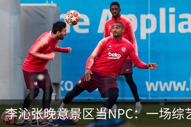 李沁张晚意景区当NPC：一场综艺被全网看成了新剧官宣
