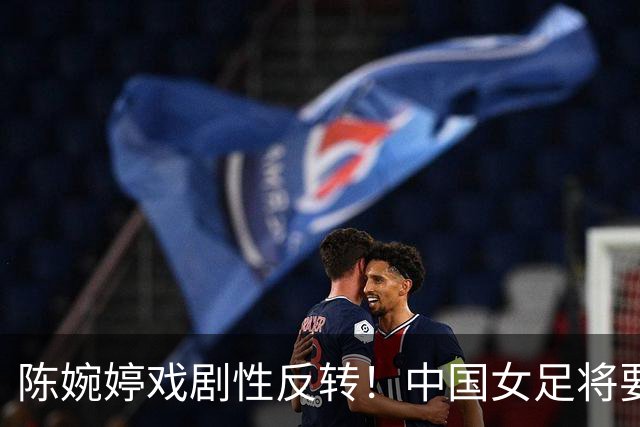 陈婉婷戏剧性反转！中国女足将要换帅，网友：陈婉婷机会来了