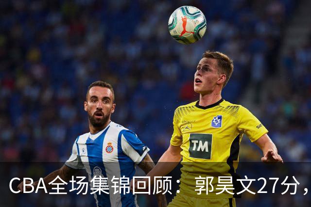 CBA全场集锦回顾：郭昊文27分，南京力克四川