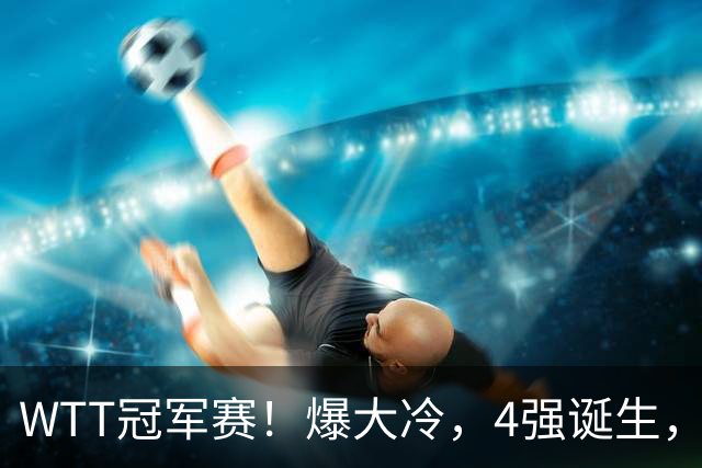 WTT冠军赛！爆大冷，4强诞生，世界冠军1-4出局，林诗栋肩负重任
